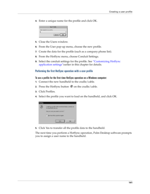 Page 149Creating a user profile
141
4.Enter a unique name for the profile and click OK.
5.Close the Users window.
6.From the User pop-up menu, choose the new profile.
7.Create the data for the profile (such as a company phone list).
8.From the HotSync menu, choose Conduit Settings.
9.Select the conduit settings for the profile. See “Customizing HotSync 
application settings”earlier in this chapter for details.
Performing the first HotSync operation with a user profile
To use a profile for the first-time HotSync...