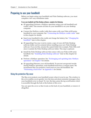 Page 16Chapter 1 Introduction to Your Handheld
8
Preparing to use your handheld
Before you begin using your handheld and Palm Desktop software, you must 
complete a few easy installation tasks. 
To use your handheld and Palm Desktop software, complete the following:
n(If upgrading) Perform a HotSync operation using your old handheld and 
cradle/cable. This ensures all data on your handheld is on your desktop 
computer.
nConnect the HotSync cradle/cable that comes with your Palm m100 series 
handheld to your...