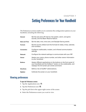 Page 151143
CHAPTER 7
Setting Preferences for Your Handheld
The Preferences screens enable you to customize the configuration options on your 
handheld, including the following:
Viewing preferences
To open the Preferences screens:
1.Tap the Applications icon  . 
2.Tap the Preferences icon  . 
3.Tap the pick list in the upper-right corner of the screen.
4.Select the Preferences screen you want to view.
GeneralSet the auto shut-off interval, the system, alarm, and game 
sounds, and the Beam Receive feature.
Date...