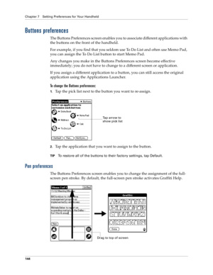 Page 152Chapter 7 Setting Preferences for Your Handheld
144
Buttons preferences
The Buttons Preferences screen enables you to associate different applications with 
the buttons on the front of the handheld. 
For example, if you find that you seldom use To Do List and often use Memo Pad, 
you can assign the To Do List button to start Memo Pad.
Any changes you make in the Buttons Preferences screen become effective 
immediately; you do not have to change to a different screen or application.
If you assign a...