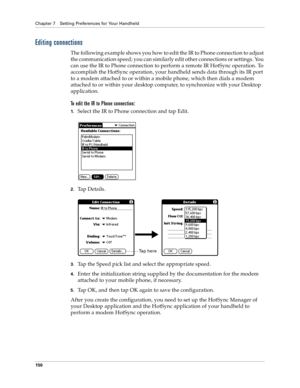 Page 158Chapter 7 Setting Preferences for Your Handheld
150
Editing connections
The following example shows you how to edit the IR to Phone connection to adjust 
the communication speed; you can similarly edit other connections or settings. You 
can use the IR to Phone connection to perform a remote IR HotSync operation. To 
accomplish the HotSync operation, your handheld sends data through its IR port 
to a modem attached to or within a mobile phone, which then dials a modem 
attached to or within your desktop...