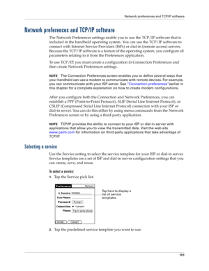 Page 159Network preferences and TCP/IP software
151
Network preferences and TCP/IP software
The Network Preferences settings enable you to use the TCP/IP software that is 
included in the handheld operating system. You can use the TCP/IP software to 
connect with Internet Service Providers (ISPs) or dial-in (remote access) servers. 
Because the TCP/IP software is a feature of the operating system, you configure all 
parameters relating to it from the Preferences application.
To use TCP/IP, you must create a...