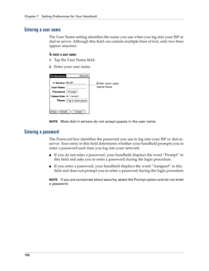 Page 160Chapter 7 Setting Preferences for Your Handheld
152
Entering a user name
The User Name setting identifies the name you use when you log into your ISP or 
dial-in server. Although this field can contain multiple lines of text, only two lines 
appear onscreen.
To enter a user name:
1.Tap the User Name field. 
2.Enter your user name.
NOTEMost dial-in servers do not accept spaces in the user name.
Entering a password
The Password box identifies the password you use to log into your ISP or dial-in 
server....