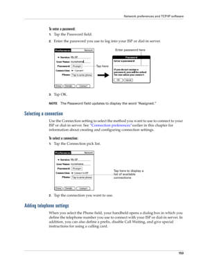 Page 161Network preferences and TCP/IP software
153
To enter a password:
1.Tap the Password field.
2.Enter the password you use to log into your ISP or dial-in server.
3.Ta p  O K .  
NOTEThe Password field updates to display the word “Assigned.”
Selecting a connection
Use the Connection setting to select the method you want to use to connect to your 
ISP or dial-in server. See “Connection preferences”earlier in this chapter for 
information about creating and configuring connection settings.
To select a...