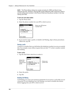 Page 162Chapter 7 Setting Preferences for Your Handheld
154
NOTEThe Phone Setup dialog box works correctly for AT&T and Sprint long-
distance services. However, because MCI works differently, MCI customers need to 
put the calling card number in the Phone # field and the phone number in the Use 
calling card field.
To enter your server phone number:
1.Tap the Phone field.
2.Enter the phone number for your ISP or dial-in server.
3.If you need to enter a prefix or disable Call Waiting, skip to those procedures....