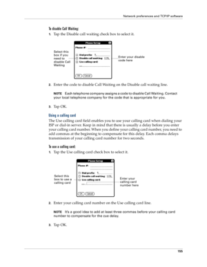 Page 163Network preferences and TCP/IP software
155
To disable Call Waiting:
1.Tap the Disable call waiting check box to select it.
2.Enter the code to disable Call Waiting on the Disable call waiting line.
NOTEEach telephone company assigns a code to disable Call Waiting. Contact 
your local telephone company for the code that is appropriate for you.
3.Ta p  O K .
Using a calling card
The Use calling card field enables you to use your calling card when dialing your 
ISP or dial-in server. Keep in mind that...