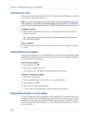 Page 164Chapter 7 Setting Preferences for Your Handheld
156
Connecting to your service
After you set your Connection and Network Preferences, establishing a connection 
to your ISP or dial-in server is easy.
NOTEIf you are connecting to an ISP, you need a third-party application, such as a 
web browser or news reader, to take advantage of this connection. For information 
about third-party applications that support TCP/IP, check the web site www.palm.com.
To establish a connection:
nTap Connect to dial the...