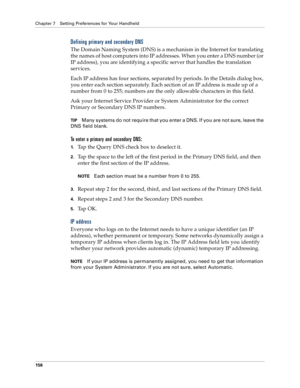 Page 166Chapter 7 Setting Preferences for Your Handheld
158
Defining primary and secondary DNS
The Domain Naming System (DNS) is a mechanism in the Internet for translating 
the names of host computers into IP addresses. When you enter a DNS number (or 
IP address), you are identifying a specific server that handles the translation 
services.
Each IP address has four sections, separated by periods. In the Details dialog box, 
you enter each section separately. Each section of an IP address is made up of a...