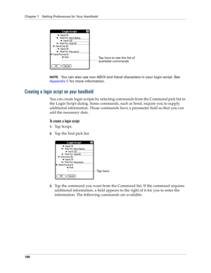 Page 168Chapter 7 Setting Preferences for Your Handheld
160
NOTEYou can also use non-ASCII and literal characters in your login script. See 
Appendix C for more information.
Creating a login script on your handheld
You can create login scripts by selecting commands from the Command pick list in 
the Login Script dialog. Some commands, such as Send, require you to supply 
additional information. Those commands have a parameter field so that you can 
add the necessary data.
To create a login script:
1.Ta p  S c r...