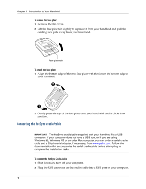 Page 18Chapter 1 Introduction to Your Handheld
10
To remove the face plate:
1.Remove the flip cover.
2.Lift the face plate tab slightly to separate it from your handheld and pull the 
existing face plate away from your handheld.
To attach the face plate:
1.Align the bottom edge of the new face plate with the slot on the bottom edge of 
your handheld.
2.Gently press the top of the face plate onto your handheld until it clicks into 
position.
Connecting the HotSync cradle/cable
IMPORTANTThe HotSync cradle/cable...