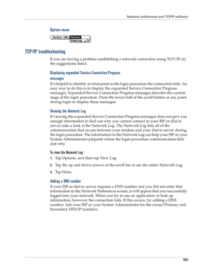 Page 171Network preferences and TCP/IP software
163
Options menu
TCP/IP troubleshooting
If you are having a problem establishing a network connection using TCP/IP, try 
the suggestions listed.
Displaying expanded Service Connection Progress 
messages
It’s helpful to identify at what point in the login procedure the connection fails. An 
easy way to do this is to display the expanded Service Connection Progress 
messages. Expanded Service Connection Progress messages describe the current 
stage of the login...