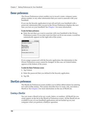 Page 172Chapter 7 Setting Preferences for Your Handheld
164
Owner preferences
The Owner Preferences screen enables you to record a name, company name, 
phone number, or any other information that you want to associate with your 
handheld.
If you use the Security application to turn off and lock your handheld with a 
password, information that you put in the Owner Preferences displays the next 
time you turn on your handheld. See Chapter 1 for more information.
To enter the Owner preferences:
nEnter the text that...