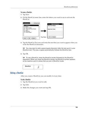 Page 173ShortCuts preferences
165
To create a ShortCut:
1.Ta p  N e w.
2.On the ShortCut name line, enter the letters you want to use to activate the 
ShortCut.
3.Tap the ShortCut Text area and enter the text that you want to appear when you 
write the ShortCut characters.
TIPYou may want to add a space (space character) after the last word in your 
ShortCut text. This way, a space automatically follows the ShortCut text.
4.Ta p  O K .
TIPTo use a ShortCut, draw the ShortCut stroke followed by the ShortCut...