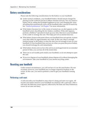 Page 176Appendix A Maintaining Your Handheld
168
Battery considerations
Please note the following considerations for the battery in your handheld:
nUnder normal conditions, your handheld battery should remain charged by 
placing it in the cradle for just ten to fifteen minutes each day. You can conserve 
battery life by setting the backlight brightness to low, and changing the Auto-
off setting that automatically turns off the handheld after a period of inactivity. 
See “General preferences” in Chapter 7 for...