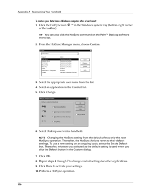 Page 178Appendix A Maintaining Your Handheld
17 0
To restore your data from a Windows computer after a hard reset:
1.Click the HotSync icon  ™ in the Windows system tray (bottom-right corner 
of the taskbar).
TIPYou can also click the HotSync command on the Palm™ Desktop software 
menu bar.
2.From the HotSync Manager menu, choose Custom.
3.Select the appropriate user name from the list.
4.Select an application in the Conduit list.
5.Click Change.
6.Select Desktop overwrites handheld.
NOTEChanging the HotSync...