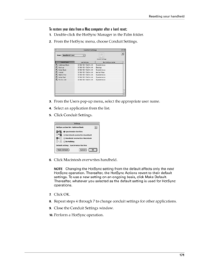 Page 179Resetting your handheld
17 1
To restore your data from a Mac computer after a hard reset:
1.Double-click the HotSync Manager in the Palm folder.
2.From the HotSync menu, choose Conduit Settings.
3.From the Users pop-up menu, select the appropriate user name.
4.Select an application from the list.
5.Click Conduit Settings.
6.Click Macintosh overwrites handheld.
NOTEChanging the HotSync setting from the default affects only the 
next 
HotSync operation. Thereafter, the HotSync Actions revert to their...