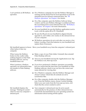 Page 190Appendix B Frequently Asked Questions
182
I can’t perform an IR HotSync 
operation.nOn a Windows computer, be sure the HotSync Manager is 
running and the Serial Port for local operations is set to the 
simulated port for infrared communication. See “IR 
HotSync operations” in Chapter 6 for details.
nOn a Mac computer, open the HotSync Software Setup 
window and be sure HotSync Manager is enabled and that 
the Local Setup Port is set to Infrared Port. See “IR HotSync 
operations” in Chapter 6 for more...