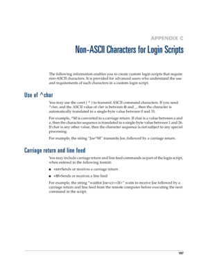 Page 195187
APPENDIX C
Non-ASCII Characters for Login Scripts
The following information enables you to create custom login scripts that require 
non-ASCII characters. It is provided for advanced users who understand the use 
and requirements of such characters in a custom login script.
Use of ^char
You may use the caret ( ^ ) to transmit ASCII command characters. If you send 
^
char, and the ASCII value of 
char is between @ and _, then the character is 
automatically translated to a single-byte value between 0...