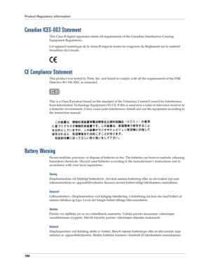 Page 198Product Regulatory Information
190
Canadian ICES-003 Statement
This Class B digital apparatus meets all requirements of the Canadian Interference-Causing 
Equipment Regulations.
Cet appareil numérique de la classe B respecte toutes les exigences du Réglement sur le matériel 
brouilleur du Canada.
CE Compliance Statement
This product was tested by Palm, Inc. and found to comply with all the requirements of the EMC 
Directive 89/336/EEC as amended.
This is a Class B product based on the standard of the...