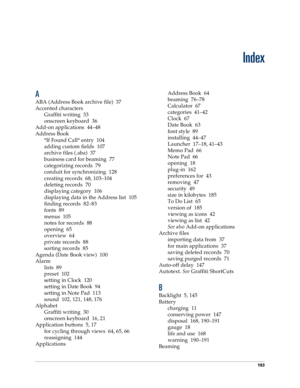 Page 201193
Index
A
ABA (Address Book archive file) 37
Accented characters
Graffiti writing 33
onscreen keyboard 36
Add-on applications 44–48
Address Book
*If Found Call* entry 104
adding custom fields 107
archive files (.aba) 37
business card for beaming 77
categorizing records 79
conduit for synchronizing 128
creating records 68, 103–104
deleting records 70
displaying category 106
displaying data in the Address list 105
finding records 82–83
fonts 89
menus 105
notes for records 88
opening 65
overview 64...