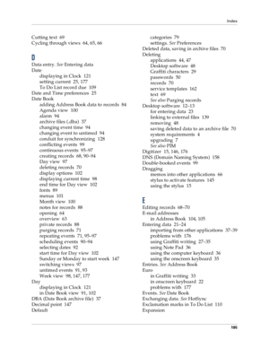 Page 203Index
195
Cutting text 69
Cycling through views 64, 65, 66
D
Data entry. 
See Entering data
Date
displaying in Clock 121
setting current 25, 177
To Do List record due 109
Date and Time preferences 25
Date Book
adding Address Book data to records 84
Agenda view 100
alarm 94
archive files (.dba) 37
changing event time 94
changing event to untimed 94
conduit for synchronizing 128
conflicting events 99
continuous events 95–97
creating records 68, 90–94
Day view 97
deleting records 70
display options 102...