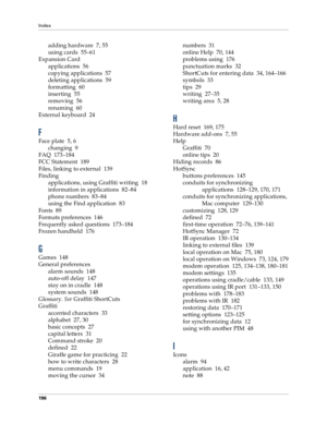 Page 204Index
196
adding hardware 7, 55
using cards 55–61
Expansion Card
applications 56
copying applications 57
deleting applications 59
formatting 60
inserting 55
removing 56
renaming 60
External keyboard 24
F
Face plate 5, 6
changing 9
FAQ 173–184
FCC Statement 189
Files, linking to external 139
Finding
applications, using Graffiti writing 18
information in applications 82–84
phone numbers 83–84
using the Find application 83
Fonts 89
Formats preferences 146
Frequently asked questions 173–184
Frozen handheld...