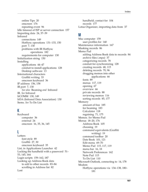 Page 205Index
197
online Tips 20
onscreen 176
repeating event 96
Idle timeout of ISP or server connection 157
Importing data 24, 37–39
Infrared
connections 149
HotSync operations 131–133, 150
port 7, 130
problems with IR HotSync 
operations 182
requirements for computer 130
Initialization string 150
Installing
applications 44–47
conduit to install applications 128
Desktop software 13
International characters
Graffiti writing 33
onscreen keyboard 36
IP address 156, 158
IR port 7, 130
See also  Beaming 
and...