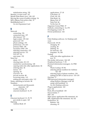 Page 206Index
198
initialization string 150
Monday, to start week 147
Month (Date Book view) 100, 102
Moving the cursor (Graffiti writing) 34
MPA (Memo Pad archive file) 37
MultiMediaCard 3
See also Expansion Card
N
Network
connecting 156
connection type 157
idle timeout 157
login scripts 159–162
password 152
phone settings 153
preferences 151–163
primary DNS 158
secondary DNS 158
selecting connection 153
selecting service 151
TCP/IP 151
user name 152
Note Pad
alarm 113
clearing notes 69, 113
conduit for...