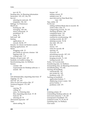 Page 208Index
200
text 69, 70
Sending data. 
See Beaming information
Serial port 125, 127, 134, 135
Service
selecting for network 151
templates 156, 162
Settings. 
See Preferences
ShortCuts
backing up 128
managing 164–166
menu commands 19
predefined 35
using 34
Soft reset 168
Sorting
applications 41
records 84–86, 177
Sounds. 
See Alarm 
and System sounds
Starting applications 18
Stylus
dragging with 15
pen stroke to activate a feature 144
tapping with 15
writing with 7, 27
Sunday, to start week 147
Symbols, in...