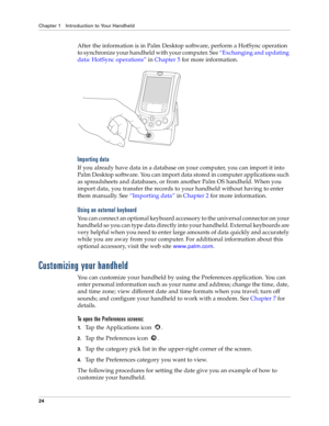 Page 32Chapter 1 Introduction to Your Handheld
24
After the information is in Palm Desktop software, perform a HotSync operation 
to synchronize your handheld with your computer. See “Exchanging and updating 
data: HotSync operations” in Chapter 5 for more information.
Importing data
If you already have data in a database on your computer, you can import it into 
Palm Desktop software. You can import data stored in computer applications such 
as spreadsheets and databases, or from another Palm OS handheld. When...
