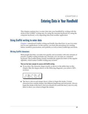 Page 3527
CHAPTER 2
Entering Data in Your Handheld
This chapter explains how to enter data into your handheld by writing with the 
stylus in the Graffiti
® writing area, by using the onscreen keyboard, by using the 
computer keyboard, or by importing data from another application.
Using Graffiti writing to enter data
Chapter 1 introduced Graffiti writing and briefly described how to use it to enter 
text in your applications. In this section, you learn the procedures for creating 
letters, numbers, punctuation,...