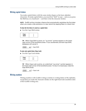 Page 39Using Graffiti writing to enter data
31
Writing capital letters
You make capital letters with the same stroke shapes as the basic alphabet 
characters. To make capital letters, you must first “shift” to caps — just as you press 
the Shift key on a keyboard — and then write the character strokes.
NOTEGraffiti writing includes a feature that automatically capitalizes the first letter 
when you create a new sentence or a new record (by tapping New or a blank line). 
To draw the first letter of a word as a...