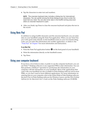 Page 44Chapter 2 Entering Data in Your Handheld
36
4.Tap the characters to enter text and numbers.
NOTEThe onscreen keyboard also includes a dialog box for international 
characters. You can switch among the three dialogs at any time to enter the 
exact text you need. You can also enter data in the Graffiti writing area even 
when an onscreen keyboard is open.
5.After you finish, tap Done to close the onscreen keyboard and place the text in 
the record.
Using Note Pad
In addition to using Graffiti characters...