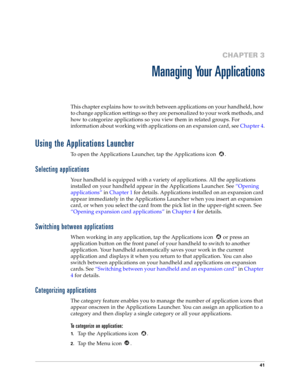 Page 4941
CHAPTER 3
Managing Your Applications
This chapter explains how to switch between applications on your handheld, how 
to change application settings so they are personalized to your work methods, and 
how to categorize applications so you view them in related groups. For 
information about working with applications on an expansion card, see Chapter 4.
Using the Applications Launcher
To open the Applications Launcher, tap the Applications icon  .
Selecting applications
Your handheld is equipped with a...