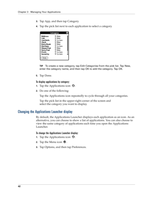 Page 50Chapter 3 Managing Your Applications
42
3.Tap App, and then tap Category.
4.Tap the pick list next to each application to select a category.
TIPTo create a new category, tap Edit Categories from the pick list. Tap New, 
enter the category name, and then tap OK to add the category. Tap OK.
5.Ta p  D o n e .
To display applications by category: 
1.Tap the Applications icon  . 
2.Do one of the following:
Tap the Applications icon repeatedly to cycle through all your categories.
Tap the pick list in the...