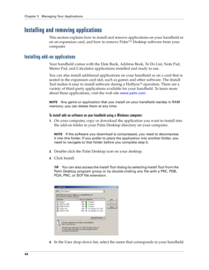 Page 52Chapter 3 Managing Your Applications
44
Installing and removing applications
This section explains how to install and remove applications on your handheld or 
on an expansion card, and how to remove Palm™ Desktop software from your 
computer.
Installing add-on applications
Your handheld comes with the Date Book, Address Book, To Do List, Note Pad, 
Memo Pad, and Calculator applications installed and ready to use.
You can also install additional applications on your handheld or on a card that is 
seated...