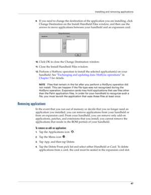 Page 55Installing and removing applications
47
9.If you need to change the destination of the application you are installing, click 
Change Destination on the Install Handheld Files window, and then use the 
arrows to move applications between your handheld and an expansion card.
10 .Click OK to close the Change Destination window.
11 .Close the Install Handheld Files window.
12.Perform a HotSync operation to install the selected application(s) on your 
handheld. See “Exchanging and updating data: HotSync...