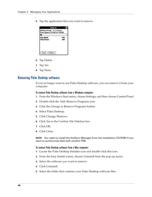 Page 56Chapter 3 Managing Your Applications
48
5.Tap the application that you want to remove.
6.Ta p  D e l e t e .
7.Ta p  Ye s .
8.Ta p  D o n e .
Removing Palm Desktop software
If you no longer want to use Palm Desktop software, you can remove it from your 
computer. 
To remove Palm Desktop software from a Windows computer: 
1.From the Windows Start menu, choose Settings, and then choose Control Panel.
2.Double-click the Add/Remove Programs icon. 
3.Click the Change or Remove Programs button.
4.Select Palm...