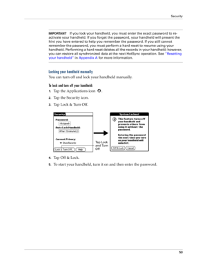 Page 61Security
53
IMPORTANTIf you lock your handheld, you must enter the exact password to re-
activate your handheld. If you forget the password, your handheld will present the 
hint you have entered to help you remember the password. If you still cannot 
remember the password, you must perform a hard reset to resume using your 
handheld. Performing a hard reset deletes all the records in your handheld; however, 
you can restore all synchronized data at the next HotSync operation. See “Resetting 
your...