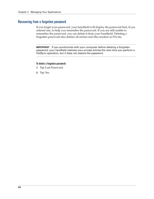 Page 62Chapter 3 Managing Your Applications
54
Recovering from a forgotten password
If you forget your password, your handheld will display the password hint, if you 
entered one, to help you remember the password. If you are still unable to 
remember the password, you can delete it from your handheld. Deleting a 
forgotten password also deletes all entries and files marked as Private.
IMPORTANTIf you synchronize with your computer before deleting a forgotten 
password, your handheld restores your private...