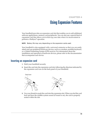 Page 6355
CHAPTER 4
Using Expansion Features
Your handheld provides an expansion card slot that enables you to add additional 
software applications, memory, and peripherals. You can also use a special kind of 
expansion card that allows you to back up your data when it is inconvenient to 
perform a HotSync
® operation. 
NOTEBattery life may vary depending on the expansion cards used.
Your handheld is also equipped with a universal connector so that you can easily 
attach and use peripheral hardware devices,...