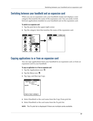 Page 65Switching between your handheld and an expansion card
57
Switching between your handheld and an expansion card
When you use an expansion card, your handheld creates and displays a new 
category that matches the name of the expansion card. You can easily switch 
between applications installed on your handheld and on the expansion card.
To switch to an expansion card:
1.Tap the pick list in the upper-right corner.
2.Tap the category item that matches the name of the expansion card.
Copying applications to...