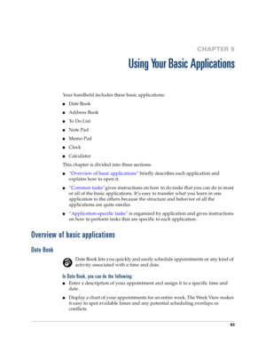 Page 7163
CHAPTER 5
Using Your Basic Applications
Your handheld includes these basic applications:
nDate Book
nAddress Book
nTo  D o  L i s t
nNote Pad
nMemo Pad
nClock
nCalculator
This chapter is divided into three sections:
n“Overview of basic applications” briefly describes each application and 
explains how to open it.
n“Common tasks”gives instructions on how to do tasks that you can do in most 
or all of the basic applications. It’s easy to transfer what you learn in one 
application to the others because...