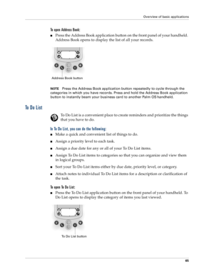 Page 73Overview of basic applications
65
To open Address Book: 
nPress the Address Book application button on the front panel of your handheld. 
Address Book opens to display the list of all your records.
NOTEPress the Address Book application button repeatedly to cycle through the 
categories in which you have records. Press and hold the Address Book application 
button to instantly beam your business card to another Palm OS
 handheld.
To  D o  L i s t
To Do List is a convenient place to create reminders and...
