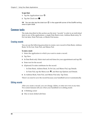 Page 76Chapter 5 Using Your Basic Applications
68
To open Clock:
1.Tap the Applications icon  . 
2.Tap the Clock icon  .
TIPYou can also tap the clock icon   in the upper-left corner of the Graffiti writing 
area to open clock.
Common tasks
The tasks described in this section use the term “records” to refer to an individual 
item in any of the applications: a single Date Book event, Address Book entry, To 
Do List item, Note Pad note, or Memo Pad memo.
Creating records
You can use the following procedure to...