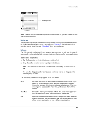 Page 77Common tasks
69
NOTEIn Note Pad you can write anywhere on the screen. So, you will not see an edit 
line or blinking cursor. 
Entering text
For information on how to enter text using Graffiti writing, the onscreen keyboard, 
or the keyboard attached to your computer, see Chapter 2. For information on 
entering text in Note Pad, see “Note Pad” later in this chapter.
Edit menu
The Edit menu is available with any screen where you enter or edit text. In general, 
commands available in the Edit menu apply to...