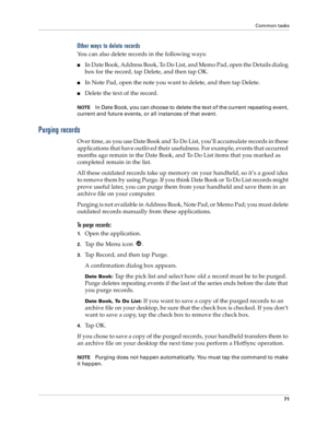 Page 79Common tasks
71
Other ways to delete records
You can also delete records in the following ways:
nIn Date Book, Address Book, To Do List, and Memo Pad, open the Details dialog 
box for the record, tap Delete, and then tap OK.
nIn Note Pad, open the note you want to delete, and then tap Delete.
nDelete the text of the record.
NOTEIn Date Book, you can choose to delete the text of the current repeating event, 
current and future events, or all instances of that event. 
Purging records
Over time, as you use...