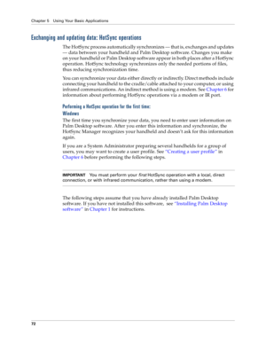 Page 80Chapter 5 Using Your Basic Applications
72
Exchanging and updating data: HotSync operations
The HotSync process automatically synchronizes — that is, exchanges and updates 
— data between your handheld and Palm Desktop software. Changes you make 
on your handheld or Palm Desktop software appear in both places after a HotSync 
operation. HotSync technology synchronizes only the needed portions of files, 
thus reducing synchronization time. 
You can synchronize your data either directly or indirectly....