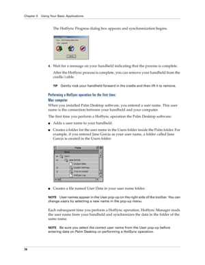 Page 82Chapter 5 Using Your Basic Applications
74
The HotSync Progress dialog box appears and synchronization begins. 
 
4.Wait for a message on your handheld indicating that the process is complete.
After the HotSync process is complete, you can remove your handheld from the 
cradle/cable.
TIPGently rock your handheld forward in the cradle and then lift it to remove.
Performing a HotSync operation for the first time: 
Mac computer
When you installed Palm Desktop software, you entered a user name. This user...