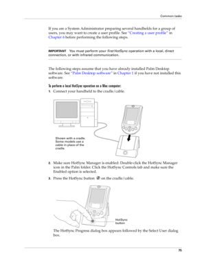 Page 83Common tasks
75
If you are a System Administrator preparing several handhelds for a group of 
users, you may want to create a user profile. See “Creating a user profile” in 
Chapter 6 before performing the following steps.
IMPORTANTYou must perform your 
first HotSync operation with a local, direct 
connection, or with infrared communication.
The following steps assume that you have already installed Palm Desktop 
software. See “Palm Desktop software” in Chapter 1 if you have not installed this...